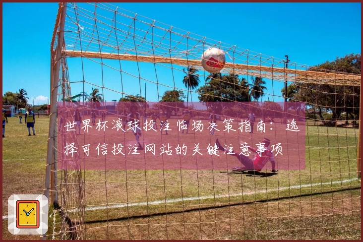 世界杯滚球投注临场决策指南：选择可信投注网站的关键注意事项